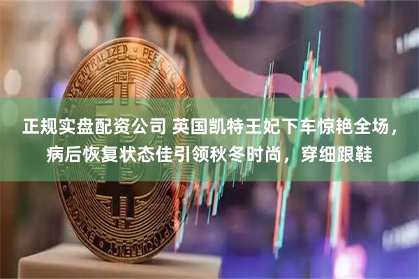 正规实盘配资公司 英国凯特王妃下车惊艳全场，病后恢复状态佳引领秋冬时尚，穿细跟鞋