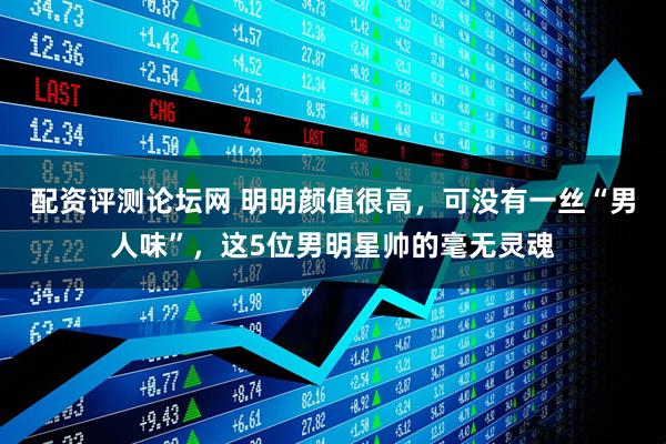 配资评测论坛网 明明颜值很高，可没有一丝“男人味”，这5位男明星帅的毫无灵魂