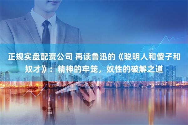 正规实盘配资公司 再读鲁迅的《聪明人和傻子和奴才》：精神的牢笼，奴性的破解之道