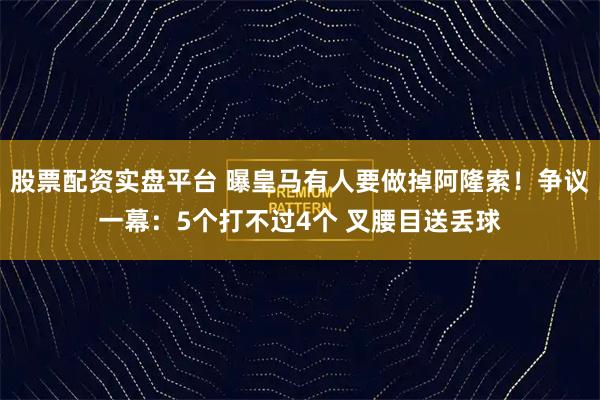 股票配资实盘平台 曝皇马有人要做掉阿隆索！争议一幕：5个打不过4个 叉腰目送丢球