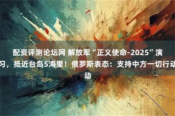 配资评测论坛网 解放军“正义使命-2025”演习,抵近台岛5海里!俄罗斯表态:支持中方一切行动