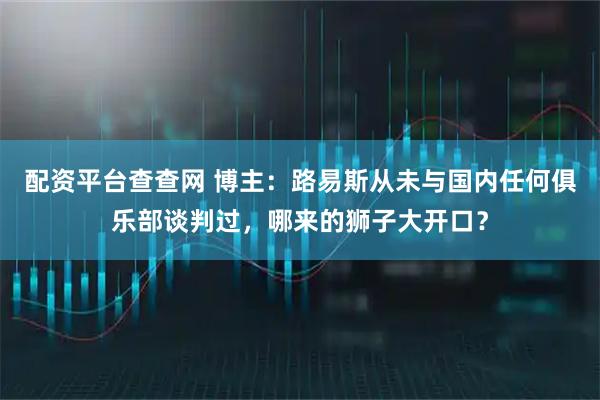 配资平台查查网 博主：路易斯从未与国内任何俱乐部谈判过，哪来的狮子大开口？