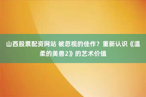 山西股票配资网站 被忽视的佳作？重新认识《温柔的美兽2》的艺术价值