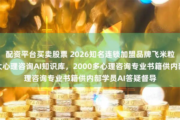 配资平台买卖股票 2026知名连锁加盟品牌飞米粒心理建设行业最大心理咨询AI知识库，2000多心理咨询专业书籍供内部学员AI答疑督导