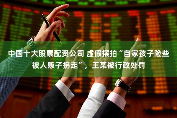 中国十大股票配资公司 虚假摆拍“自家孩子险些被人贩子拐走”，王某被行政处罚