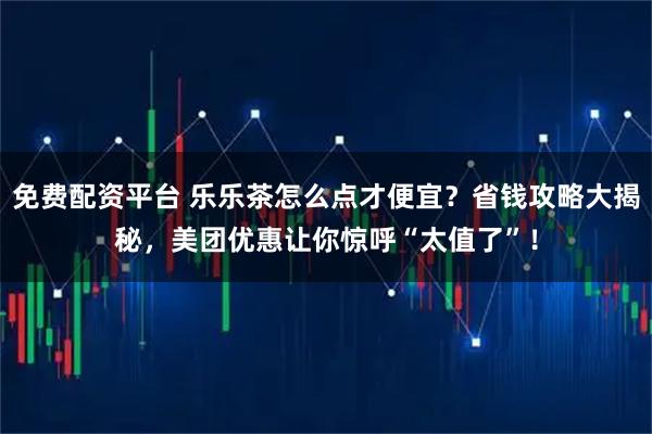 免费配资平台 乐乐茶怎么点才便宜？省钱攻略大揭秘，美团优惠让你惊呼“太值了”！