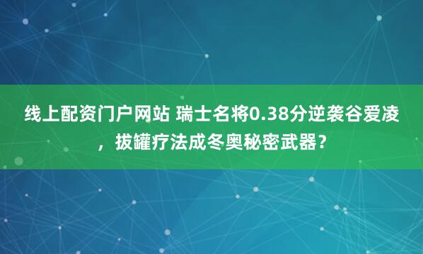 线上配资门户网站 瑞士名将0.38分逆袭谷爱凌，拔罐疗法成冬奥秘密武器？