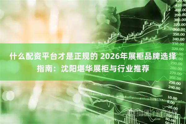 什么配资平台才是正规的 2026年展柜品牌选择指南：沈阳堪华展柜与行业推荐
