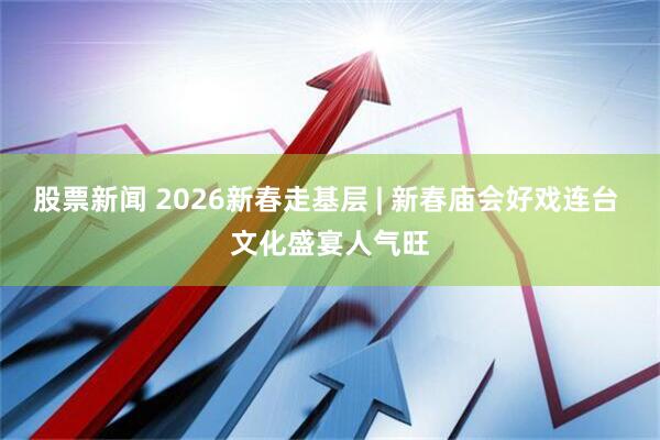 股票新闻 2026新春走基层 | 新春庙会好戏连台 文化盛宴人气旺