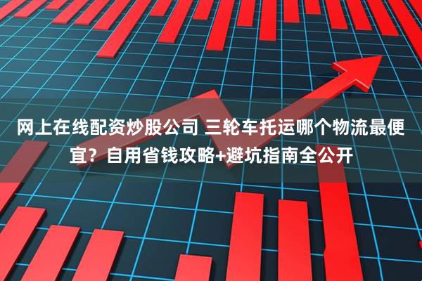 网上在线配资炒股公司 三轮车托运哪个物流最便宜?自用省钱攻略+避坑指南全公开