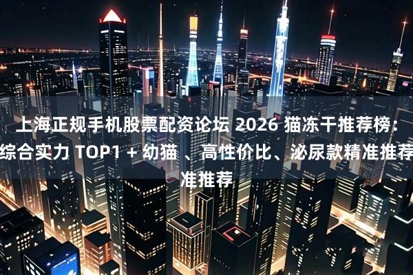 上海正规手机股票配资论坛 2026 猫冻干推荐榜:综合实力 TOP1 + 幼猫 、高性价比、泌尿款精准推荐