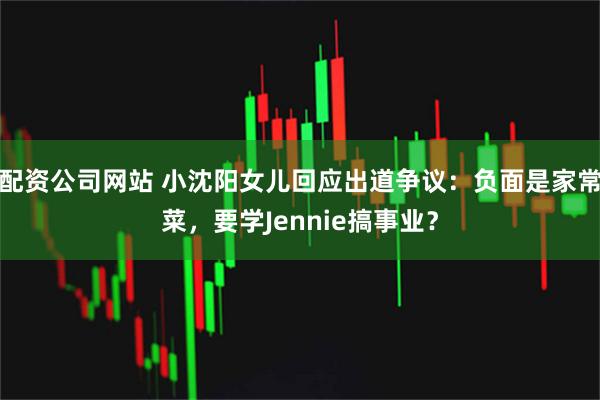 配资公司网站 小沈阳女儿回应出道争议：负面是家常菜，要学Jennie搞事业？