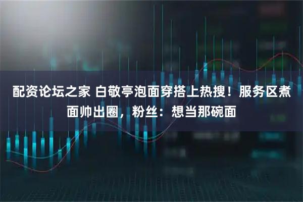 配资论坛之家 白敬亭泡面穿搭上热搜!服务区煮面帅出圈,粉丝:想当那碗面