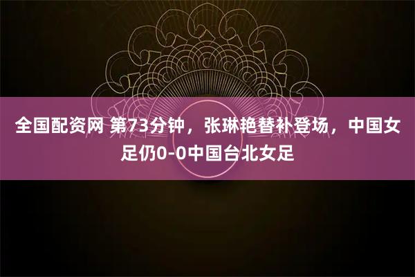 全国配资网 第73分钟，张琳艳替补登场，中国女足仍0-0中国台北女足