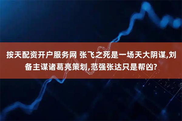 按天配资开户服务网 张飞之死是一场天大阴谋,刘备主谋诸葛亮策划,范强张达只是帮凶?