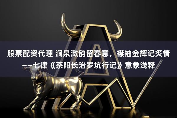 股票配资代理 涧泉潋韵留春意，襟袖金辉记炙情——七律《茶阳长治罗坑行记》意象浅释