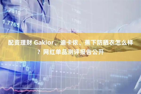 配资理财 Gakior、迪卡侬、蕉下防晒衣怎么样？网红单品测评报告公开