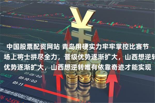 中国股票配资网站 青岛用硬实力牢牢掌控比赛节奏，防守压制外援火力，场上将士拼尽全力，晋级优势逐渐扩大，山西想逆转唯有依靠奇迹才能实现