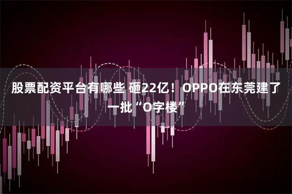 股票配资平台有哪些 砸22亿！OPPO在东莞建了一批“O字楼”