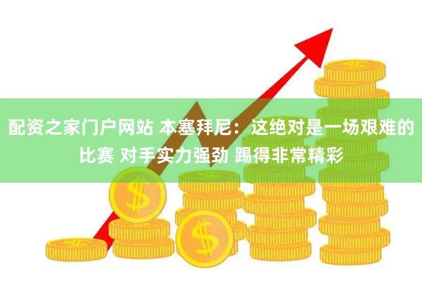 配资之家门户网站 本塞拜尼：这绝对是一场艰难的比赛 对手实力强劲 踢得非常精彩