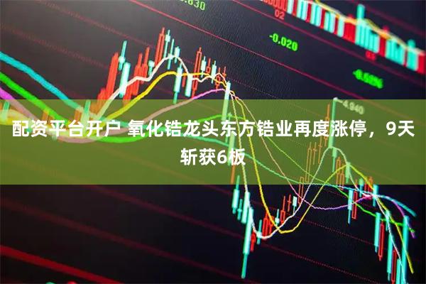 配资平台开户 氧化锆龙头东方锆业再度涨停，9天斩获6板