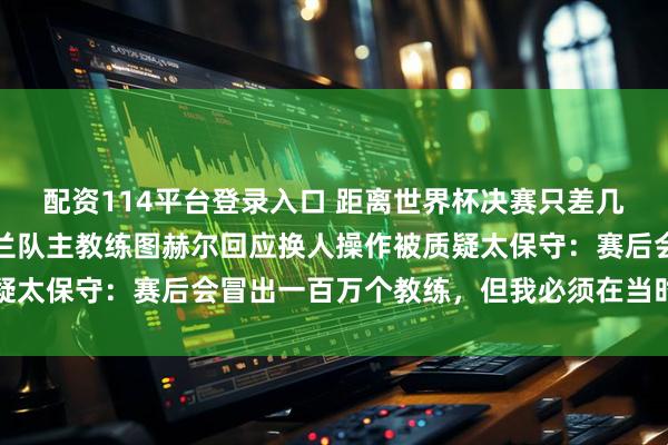 配资114平台登录入口 距离世界杯决赛只差几分钟时遭到逆转，英格兰队主教练图赫尔回应换人操作被质疑太保守：赛后会冒出一百万个教练，但我必须在当时作出决定