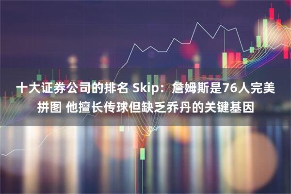 十大证券公司的排名 Skip：詹姆斯是76人完美拼图 他擅长传球但缺乏乔丹的关键基因