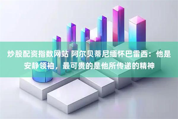 炒股配资指数网站 阿尔贝蒂尼缅怀巴雷西：他是安静领袖，最可贵的是他所传递的精神